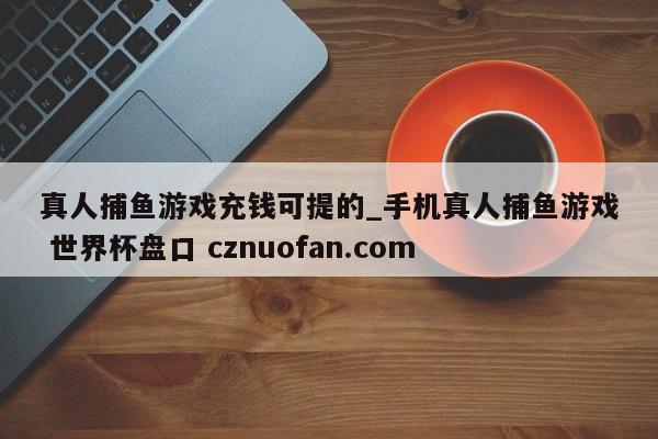 真人捕鱼游戏充钱可提的_手机真人捕鱼游戏 世界杯盘口 cznuofan.com