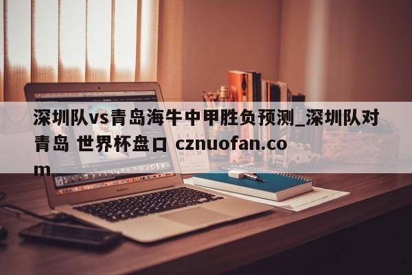 深圳队vs青岛海牛中甲胜负预测_深圳队对青岛 世界杯盘口 cznuofan.com