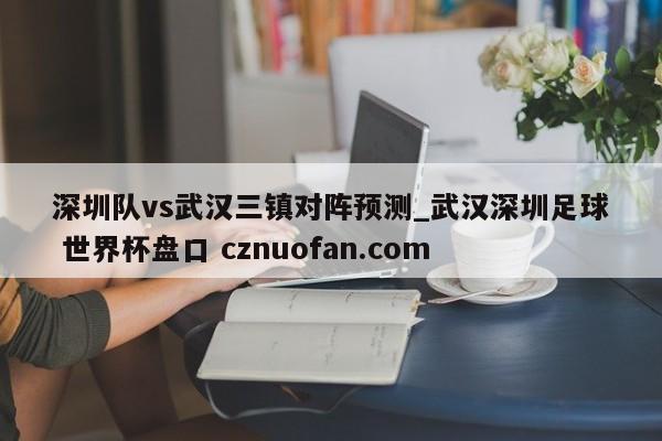 深圳队vs武汉三镇对阵预测_武汉深圳足球 世界杯盘口 cznuofan.com
