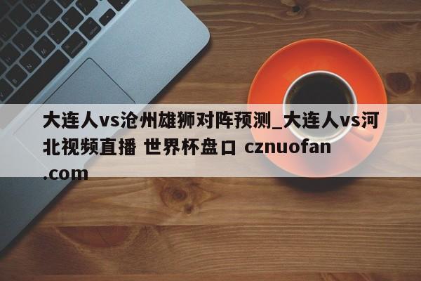 大连人vs沧州雄狮对阵预测_大连人vs河北视频直播 世界杯盘口 cznuofan.com