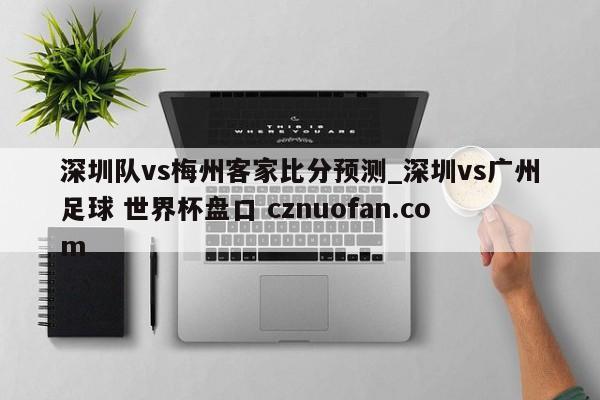 深圳队vs梅州客家比分预测_深圳vs广州足球 世界杯盘口 cznuofan.com