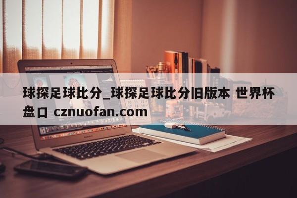 球探足球比分_球探足球比分旧版本 世界杯盘口 cznuofan.com