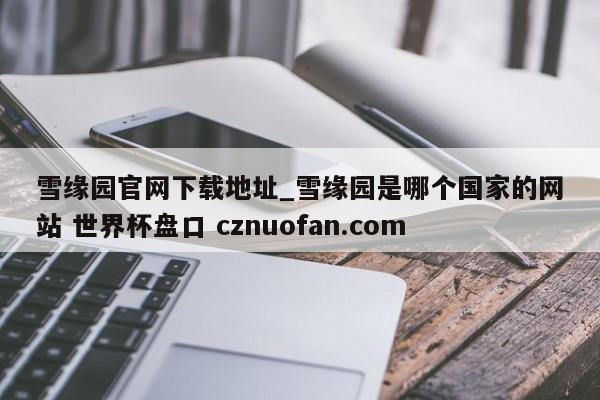 雪缘园官网下载地址_雪缘园是哪个国家的网站 世界杯盘口 cznuofan.com