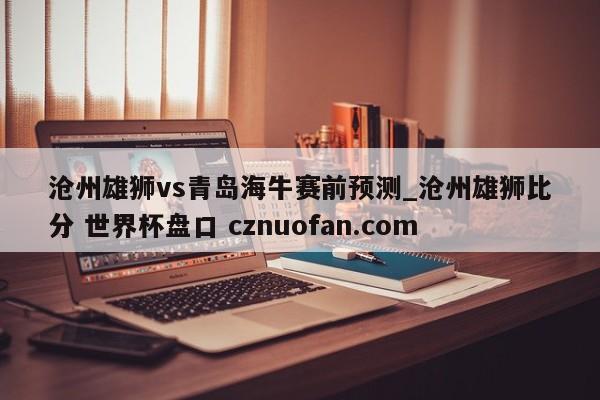 沧州雄狮vs青岛海牛赛前预测_沧州雄狮比分 世界杯盘口 cznuofan.com