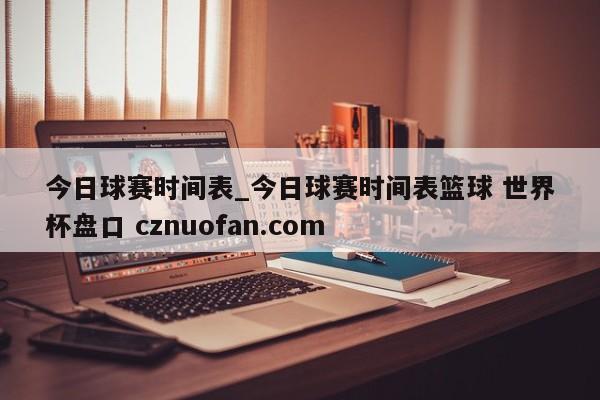 今日球赛时间表_今日球赛时间表篮球 世界杯盘口 cznuofan.com