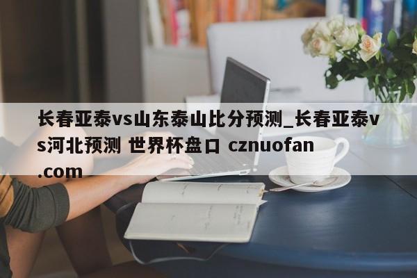 长春亚泰vs山东泰山比分预测_长春亚泰vs河北预测 世界杯盘口 cznuofan.com