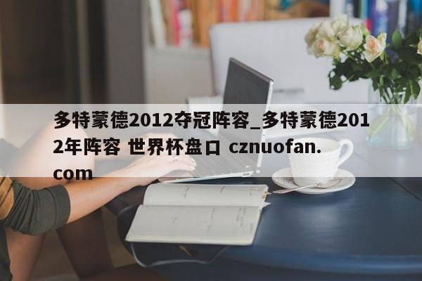 多特蒙德2012夺冠阵容_多特蒙德2012年阵容 世界杯盘口 cznuofan.com