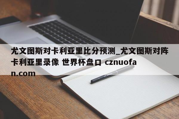 尤文图斯对卡利亚里比分预测_尤文图斯对阵卡利亚里录像 世界杯盘口 cznuofan.com