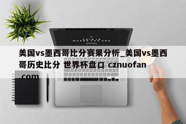 美国vs墨西哥比分赛果分析_美国vs墨西哥历史比分 世界杯盘口 cznuofan.com