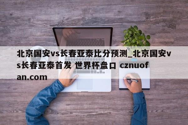 北京国安vs长春亚泰比分预测_北京国安vs长春亚泰首发 世界杯盘口 cznuofan.com