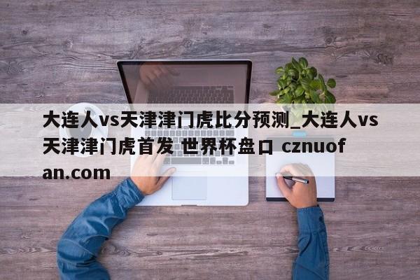 大连人vs天津津门虎比分预测_大连人vs天津津门虎首发 世界杯盘口 cznuofan.com