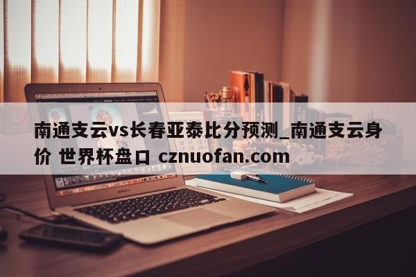 南通支云vs长春亚泰比分预测_南通支云身价 世界杯盘口 cznuofan.com