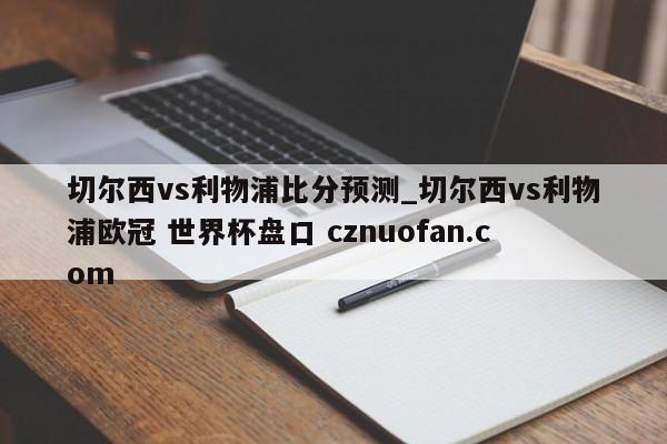 切尔西vs利物浦比分预测_切尔西vs利物浦欧冠 世界杯盘口 cznuofan.com