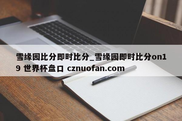 雪缘园比分即时比分_雪缘园即时比分on19 世界杯盘口 cznuofan.com
