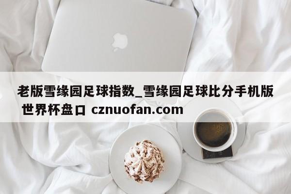 老版雪缘园足球指数_雪缘园足球比分手机版 世界杯盘口 cznuofan.com
