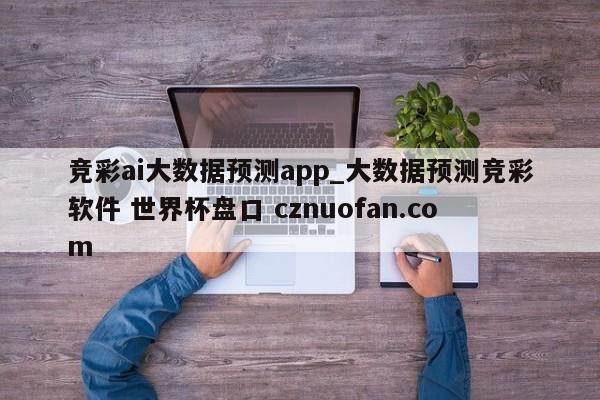 竞彩ai大数据预测app_大数据预测竞彩软件 世界杯盘口 cznuofan.com