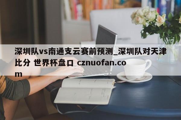 深圳队vs南通支云赛前预测_深圳队对天津比分 世界杯盘口 cznuofan.com