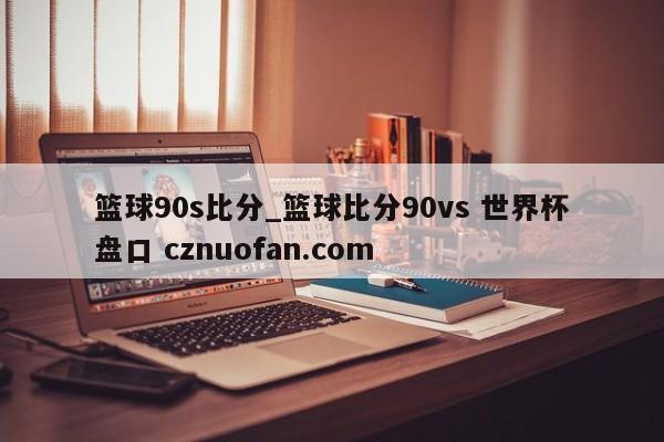 篮球90s比分_篮球比分90vs 世界杯盘口 cznuofan.com