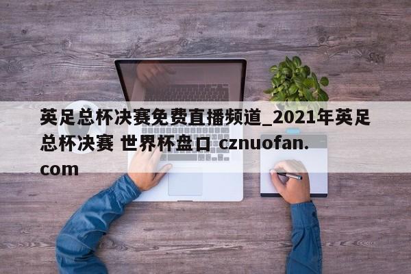 英足总杯决赛免费直播频道_2021年英足总杯决赛 世界杯盘口 cznuofan.com