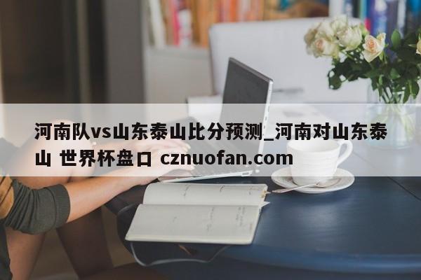河南队vs山东泰山比分预测_河南对山东泰山 世界杯盘口 cznuofan.com