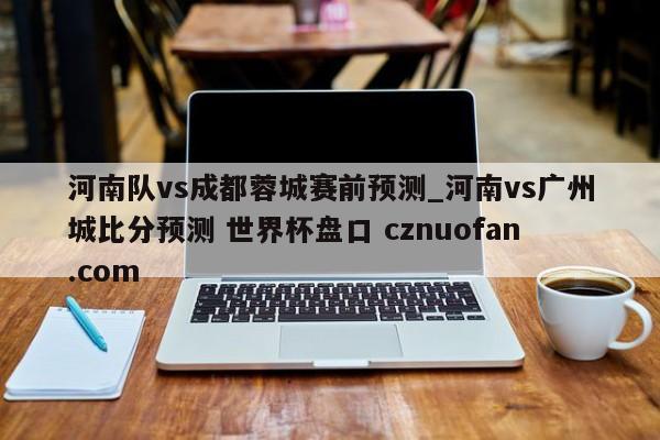 河南队vs成都蓉城赛前预测_河南vs广州城比分预测 世界杯盘口 cznuofan.com