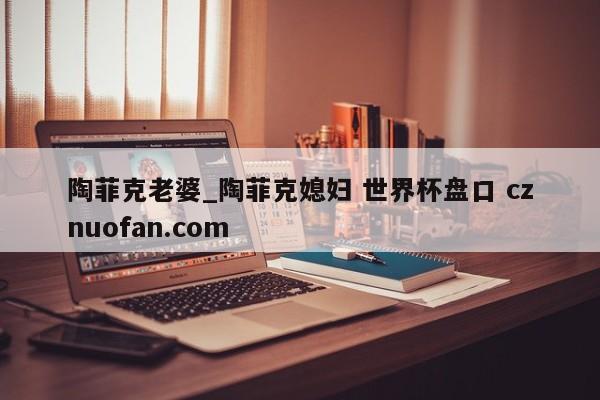 陶菲克老婆_陶菲克媳妇 世界杯盘口 cznuofan.com