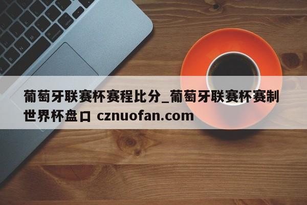 葡萄牙联赛杯赛程比分_葡萄牙联赛杯赛制 世界杯盘口 cznuofan.com