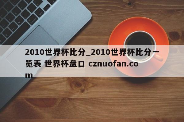 2010世界杯比分_2010世界杯比分一览表 世界杯盘口 cznuofan.com