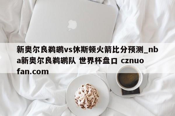 新奥尔良鹈鹕vs休斯顿火箭比分预测_nba新奥尔良鹈鹕队 世界杯盘口 cznuofan.com