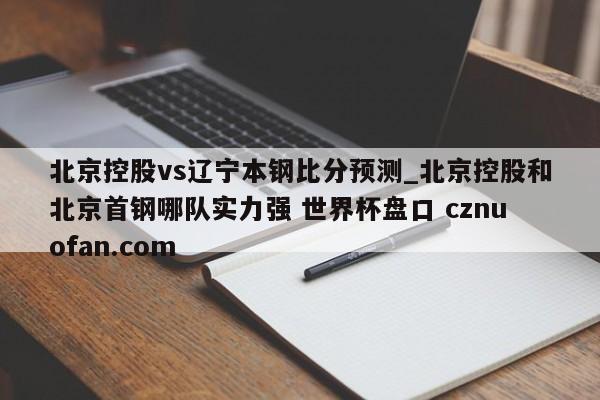 北京控股vs辽宁本钢比分预测_北京控股和北京首钢哪队实力强 世界杯盘口 cznuofan.com