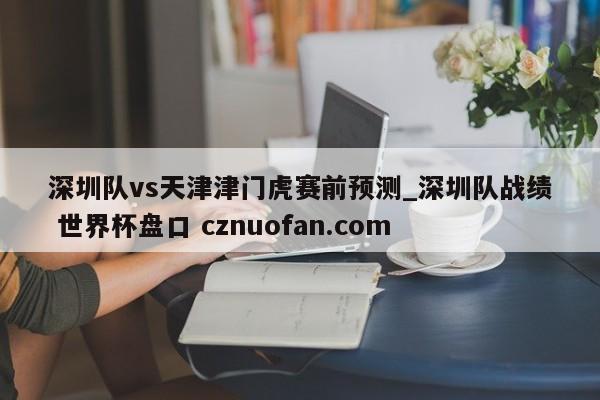 深圳队vs天津津门虎赛前预测_深圳队战绩 世界杯盘口 cznuofan.com