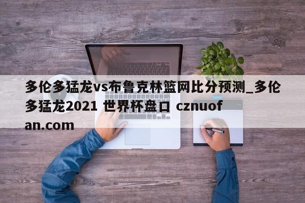 多伦多猛龙vs布鲁克林篮网比分预测_多伦多猛龙2021 世界杯盘口 cznuofan.com