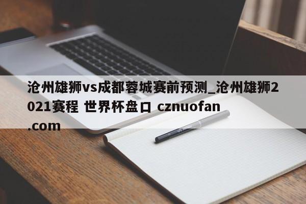 沧州雄狮vs成都蓉城赛前预测_沧州雄狮2021赛程 世界杯盘口 cznuofan.com