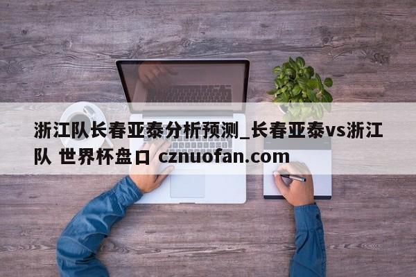 浙江队长春亚泰分析预测_长春亚泰vs浙江队 世界杯盘口 cznuofan.com