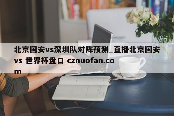 北京国安vs深圳队对阵预测_直播北京国安vs 世界杯盘口 cznuofan.com
