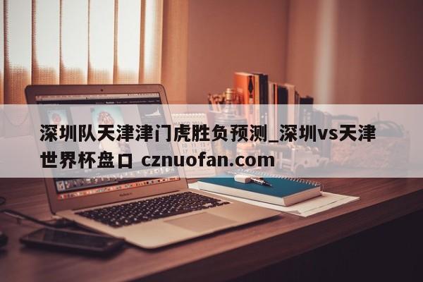 深圳队天津津门虎胜负预测_深圳vs天津 世界杯盘口 cznuofan.com