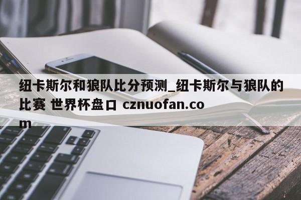 纽卡斯尔和狼队比分预测_纽卡斯尔与狼队的比赛 世界杯盘口 cznuofan.com