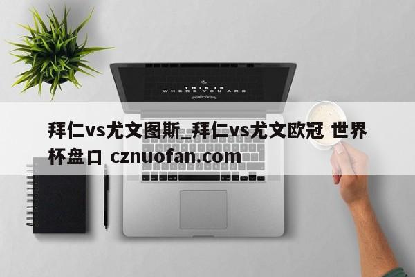拜仁vs尤文图斯_拜仁vs尤文欧冠 世界杯盘口 cznuofan.com
