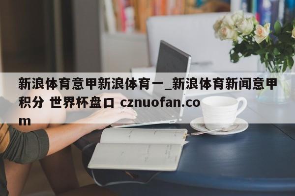新浪体育意甲新浪体育一_新浪体育新闻意甲积分 世界杯盘口 cznuofan.com