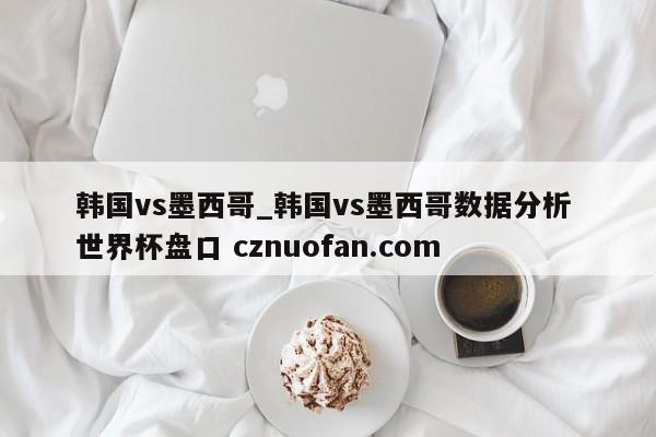 韩国vs墨西哥_韩国vs墨西哥数据分析 世界杯盘口 cznuofan.com
