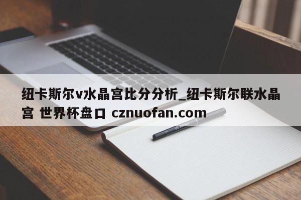 纽卡斯尔v水晶宫比分分析_纽卡斯尔联水晶宫 世界杯盘口 cznuofan.com
