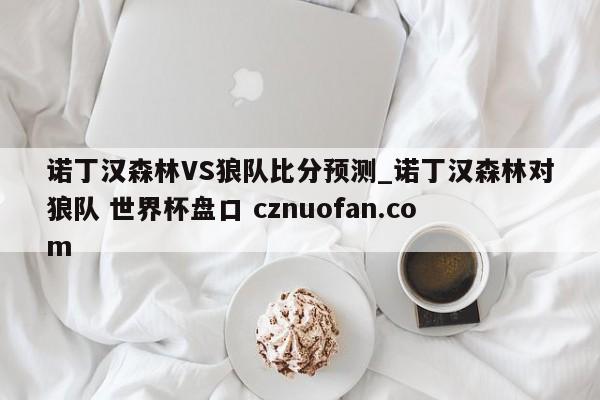 诺丁汉森林VS狼队比分预测_诺丁汉森林对狼队 世界杯盘口 cznuofan.com