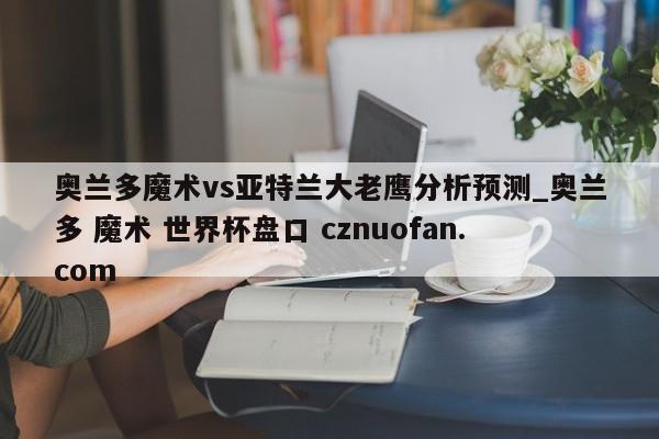 奥兰多魔术vs亚特兰大老鹰分析预测_奥兰多 魔术 世界杯盘口 cznuofan.com