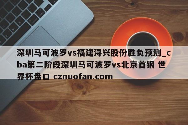 深圳马可波罗vs福建浔兴股份胜负预测_cba第二阶段深圳马可波罗vs北京首钢 世界杯盘口 cznuofan.com
