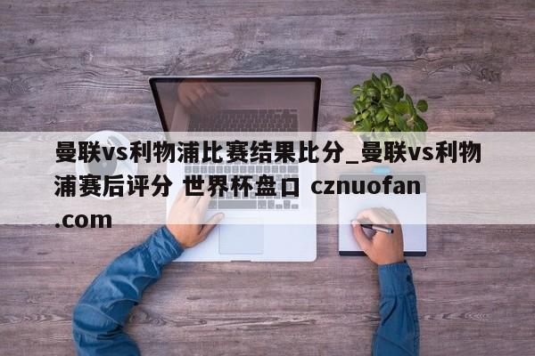 曼联vs利物浦比赛结果比分_曼联vs利物浦赛后评分 世界杯盘口 cznuofan.com