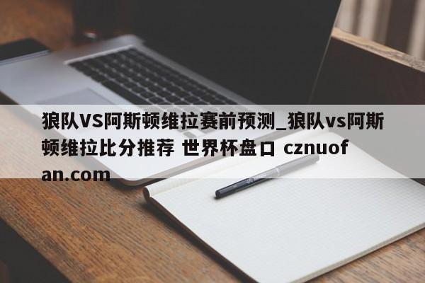 狼队VS阿斯顿维拉赛前预测_狼队vs阿斯顿维拉比分推荐 世界杯盘口 cznuofan.com