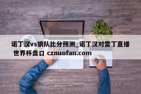 诺丁汉vs狼队比分预测_诺丁汉对雷丁直播 世界杯盘口 cznuofan.com