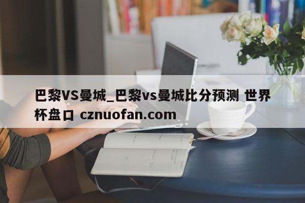 巴黎VS曼城_巴黎vs曼城比分预测 世界杯盘口 cznuofan.com
