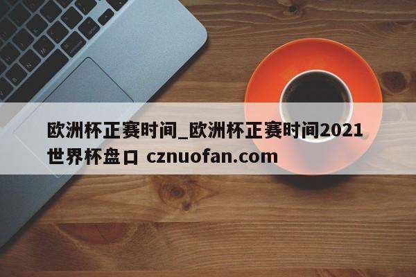 欧洲杯正赛时间_欧洲杯正赛时间2021 世界杯盘口 cznuofan.com