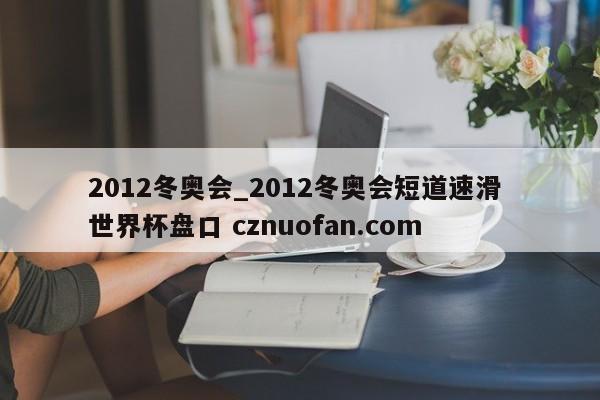 2012冬奥会_2012冬奥会短道速滑 世界杯盘口 cznuofan.com